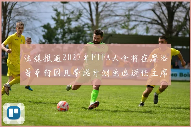 法媒报道2027年FIFA大会将在摩洛哥举行因凡蒂诺计划竞选连任主席