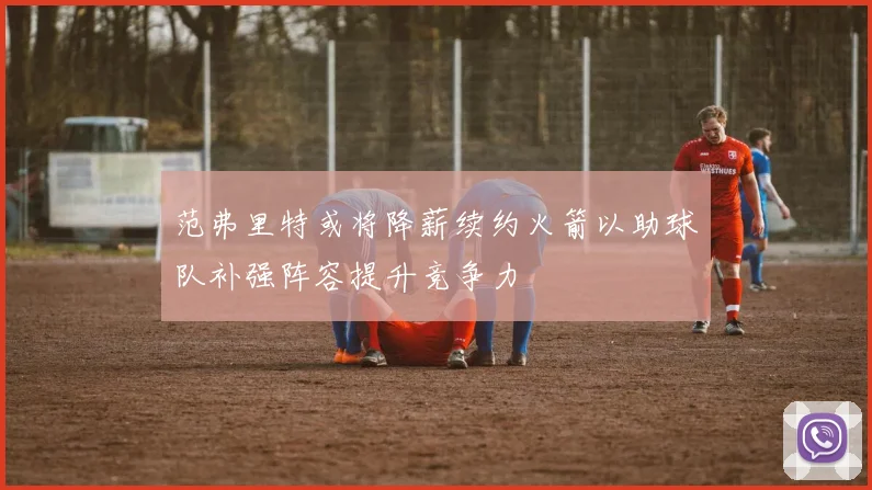 范弗里特或将降薪续约火箭以助球队补强阵容提升竞争力