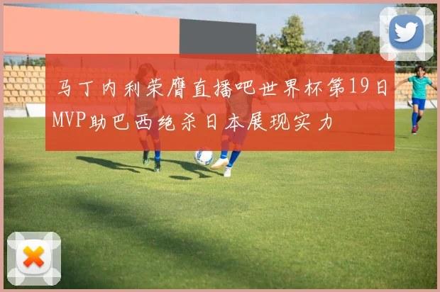马丁内利荣膺直播吧世界杯第19日MVP助巴西绝杀日本展现实力