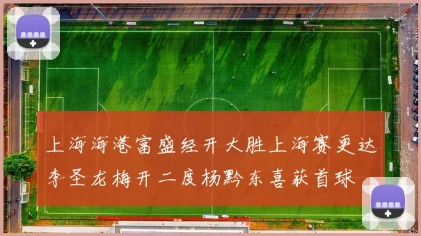 上海海港富盛经开大胜上海赛更达李圣龙梅开二度杨黔东喜获首球