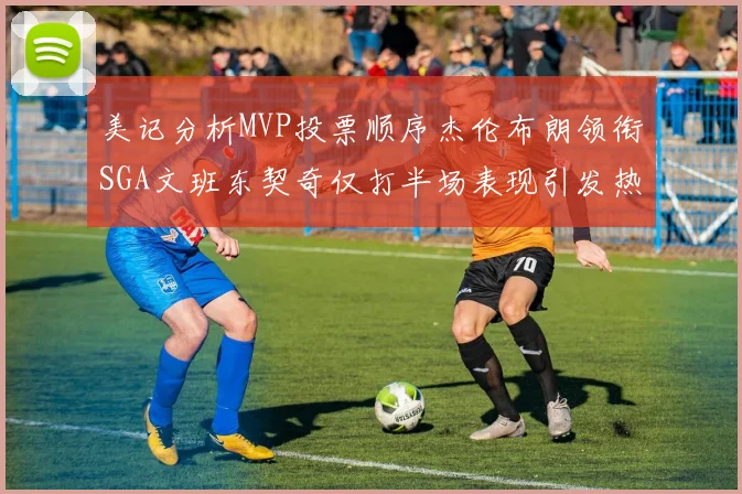 美记分析MVP投票顺序杰伦布朗领衔SGA文班东契奇仅打半场表现引发热议