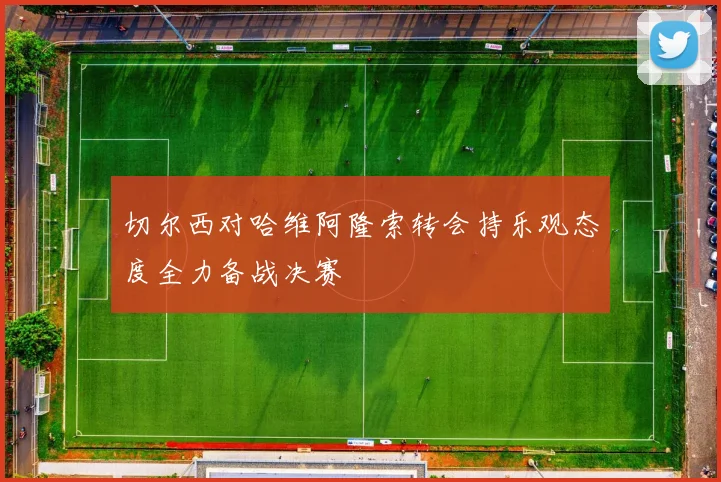 切尔西对哈维阿隆索转会持乐观态度全力备战决赛
