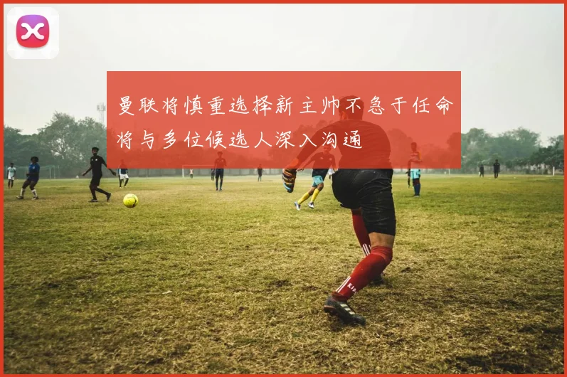 曼联将慎重选择新主帅不急于任命将与多位候选人深入沟通