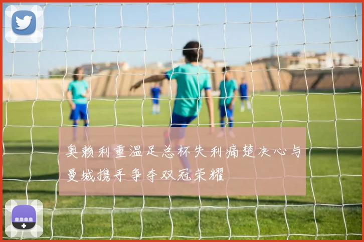 奥赖利重温足总杯失利痛楚决心与曼城携手争夺双冠荣耀