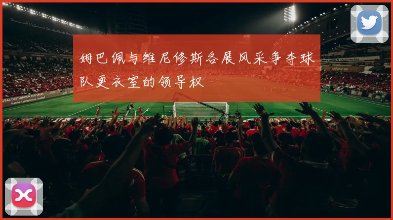 姆巴佩与维尼修斯各展风采争夺球队更衣室的领导权