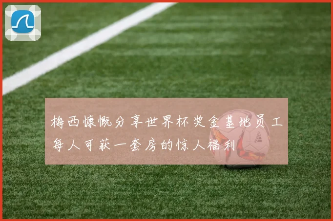 梅西慷慨分享世界杯奖金基地员工每人可获一套房的惊人福利