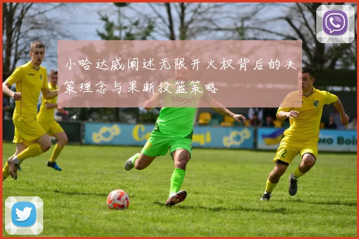 小哈达威阐述无限开火权背后的决策理念与果断投篮策略