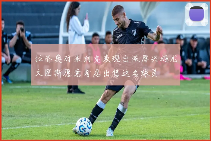 拉齐奥对米利克表现出浓厚兴趣尤文图斯愿意考虑出售这名球员