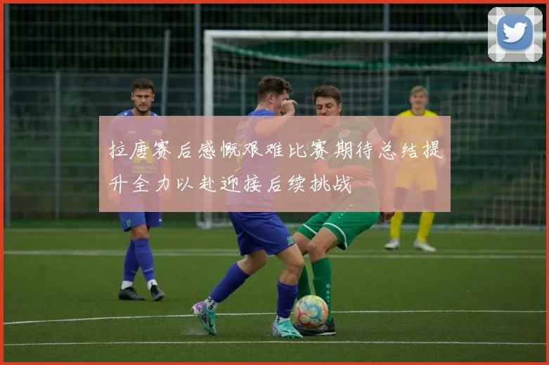 拉唐赛后感慨艰难比赛期待总结提升全力以赴迎接后续挑战