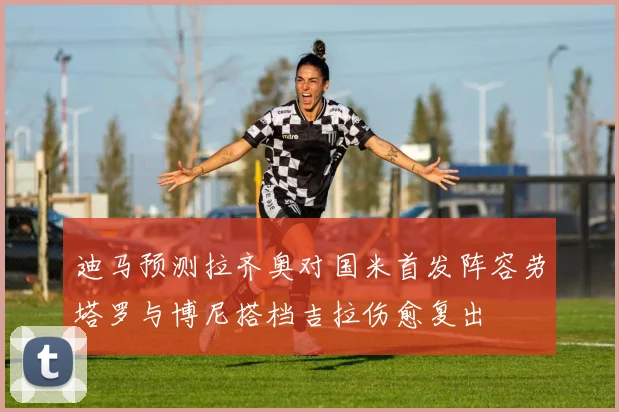 迪马预测拉齐奥对国米首发阵容劳塔罗与博尼搭档吉拉伤愈复出