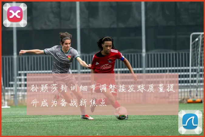 孙颖莎封训细节调整接发球质量提升成为备战新焦点